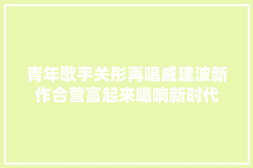 青年歌手关彤再唱戚建波新作合营富起来唱响新时代