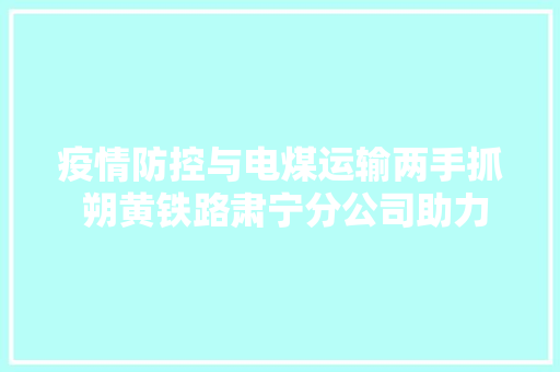 疫情防控与电煤运输两手抓 朔黄铁路肃宁分公司助力企业复工复产