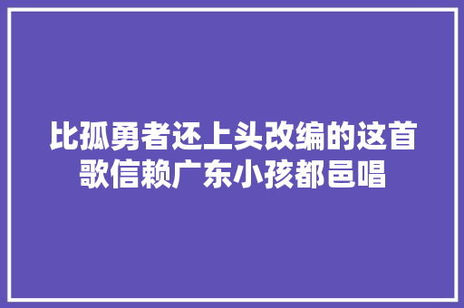 比孤勇者还上头改编的这首歌信赖广东小孩都邑唱