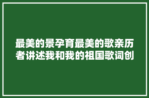 最美的景孕育最美的歌亲历者讲述我和我的祖国歌词创作过程 休闲娱乐