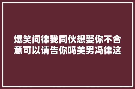 爆笑问律我同伙想娶你不合意可以请告你吗美男冯律这