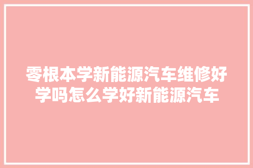 零根本学新能源汽车维修好学吗怎么学好新能源汽车