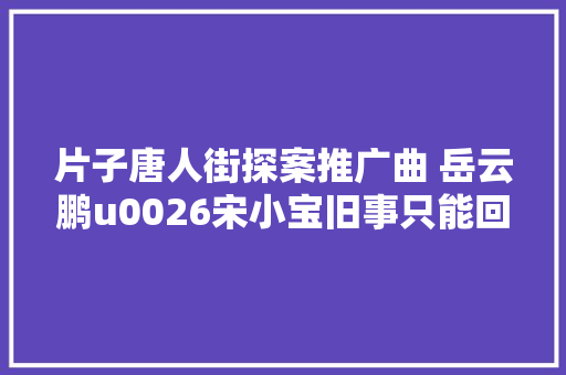 片子唐人街探案推广曲 岳云鹏u0026宋小宝旧事只能回味歌词试听 休闲娱乐