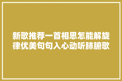 新歌推荐一首相思怎能解旋律优美句句入心动听肺腑歌