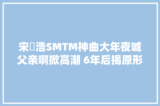 宋旻浩SMTM神曲大年夜喊父亲啊掀高潮 6年后揭原形不是写给爸的