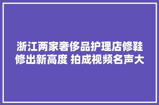 浙江两家奢侈品护理店修鞋修出新高度 拍成视频名声大年夜噪