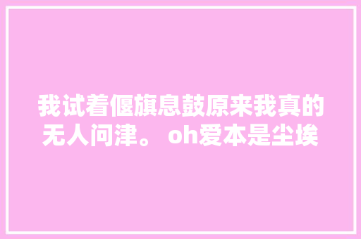 我试着偃旗息鼓原来我真的无人问津。 oh爱本是尘埃