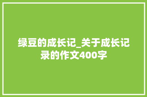 绿豆的成长记_关于成长记录的作文400字 知识百科