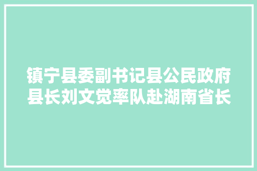 镇宁县委副书记县公民政府县长刘文觉率队赴湖南省长沙市开展招商引资考察