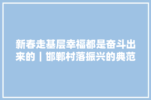 新春走基层幸福都是奋斗出来的｜邯郸村落振兴的典范白沙聆听来自武安市白沙村的奋斗足音