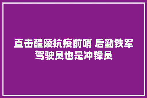 直击醴陵抗疫前哨 后勤铁军驾驶员也是冲锋员