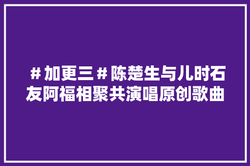 ＃加更三＃陈楚生与儿时石友阿福相聚共演唱原创歌曲阿福