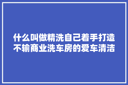 什么叫做精洗自己着手打造不输商业洗车房的爱车清洁工坊
