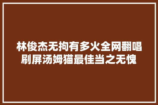 林俊杰无拘有多火全网翻唱刷屏汤姆猫最佳当之无愧
