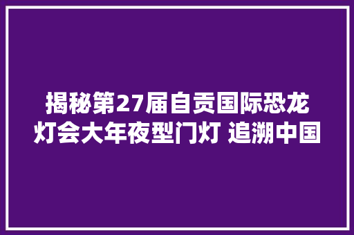 揭秘第27届自贡国际恐龙灯会大年夜型门灯 追溯中国传统文化来源打造九座绝美走马大年夜灯