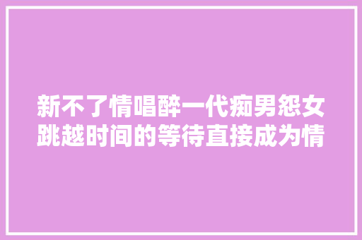 新不了情唱醉一代痴男怨女跳越时间的等待直接成为情歌经典