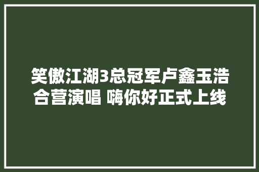 笑傲江湖3总冠军卢鑫玉浩合营演唱 嗨你好正式上线