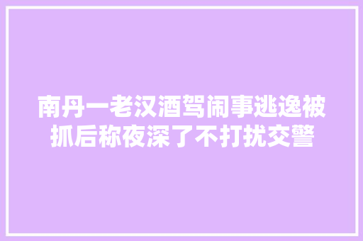 南丹一老汉酒驾闹事逃逸被抓后称夜深了不打扰交警