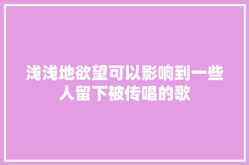 浅浅地欲望可以影响到一些人留下被传唱的歌