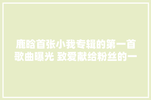 鹿晗首张小我专辑的第一首歌曲曝光 致爱献给粉丝的一封情书