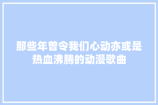 那些年曾令我们心动亦或是热血沸腾的动漫歌曲