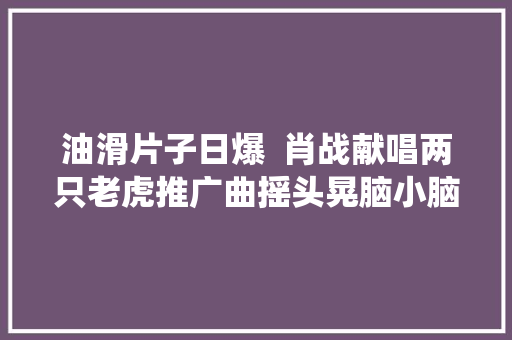 油滑片子日爆  肖战献唱两只老虎推广曲摇头晃脑小脑斧心脏遭遇不住了