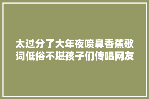 太过分了大年夜喷鼻香蕉歌词低俗不堪孩子们传唱网友怒火中烧