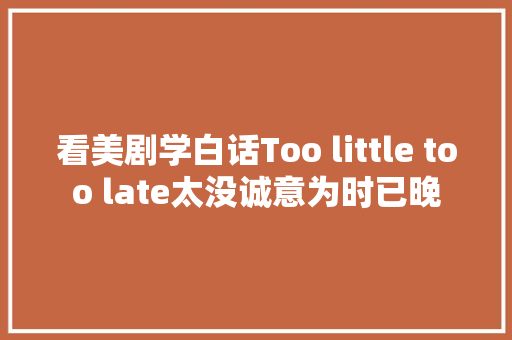 看美剧学白话Too little too late太没诚意为时已晚