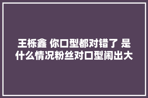 王栎鑫 你口型都对错了 是什么情况粉丝对口型闹出大年夜乌龙