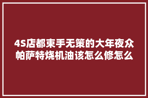 4S店都束手无策的大年夜众帕萨特烧机油该怎么修怎么修才能长治久安