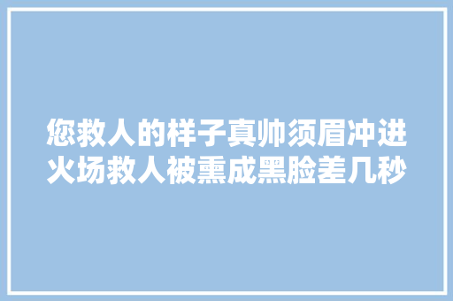 您救人的样子真帅须眉冲进火场救人被熏成黑脸差几秒我就倒在里面了
