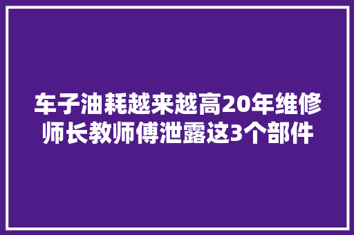 车子油耗越来越高20年维修师长教师傅泄露这3个部件换下急速变好