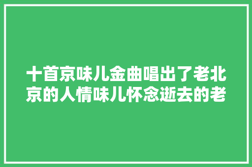 十首京味儿金曲唱出了老北京的人情味儿怀念逝去的老北京