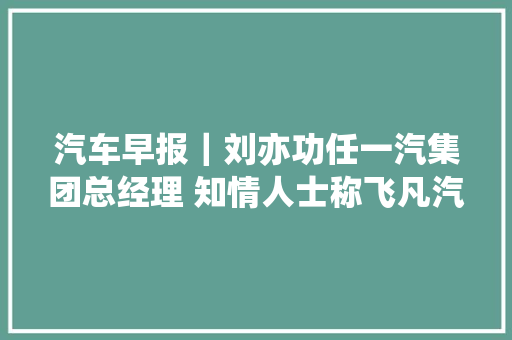 汽车早报｜刘亦功任一汽集团总经理 知情人士称飞凡汽车将连续保持自力运营