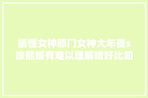 搞怪女神邪门女神大年夜s徐熙媛有难以理解嗜好比如新编污歌词