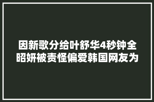 因新歌分给叶舒华4秒钟全昭妍被责怪偏爱韩国网友为其鸣不平