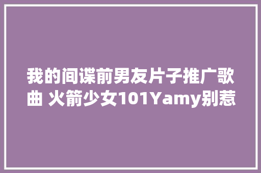 我的间谍前男友片子推广歌曲 火箭少女101Yamy别惹女孩歌词 休闲娱乐