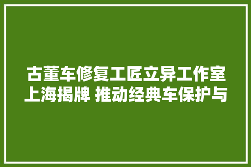 古董车修复工匠立异工作室上海揭牌 推动经典车保护与修复