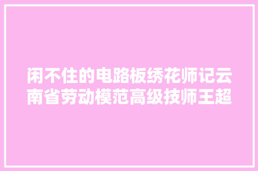 闲不住的电路板绣花师记云南省劳动模范高级技师王超