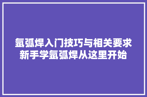 氩弧焊入门技巧与相关要求新手学氩弧焊从这里开始
