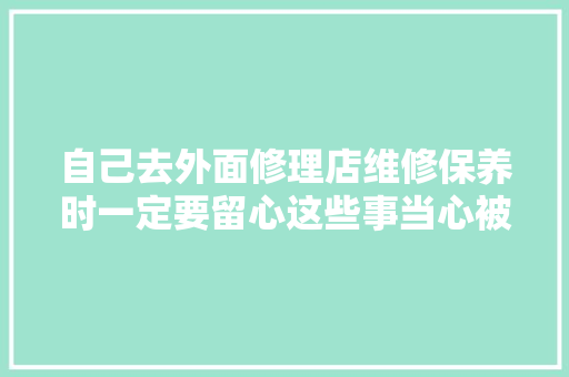 自己去外面修理店维修保养时一定要留心这些事当心被坑