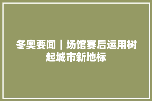 冬奥要闻｜场馆赛后运用树起城市新地标
