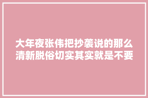 大年夜张伟把抄袭说的那么清新脱俗切实其实就是不要脸啊