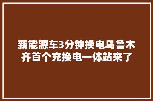 新能源车3分钟换电乌鲁木齐首个充换电一体站来了