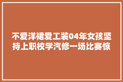 不爱洋裙爱工装04年女孩坚持上职校学汽修一场比赛惊动央视