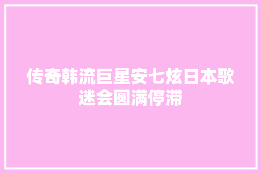 传奇韩流巨星安七炫日本歌迷会圆满停滞