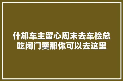 什邡车主留心周末去车检总吃闭门羹那你可以去这里
