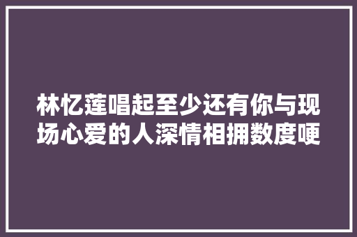 林忆莲唱起至少还有你与现场心爱的人深情相拥数度哽咽