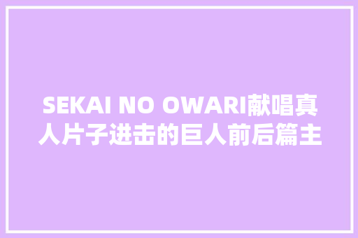 SEKAI NO OWARI献唱真人片子进击的巨人前后篇主题歌