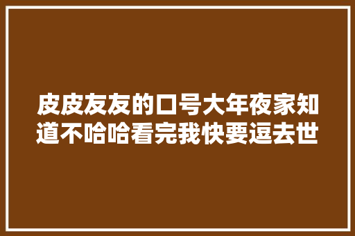 皮皮友友的口号大年夜家知道不哈哈看完我快要逗去世了